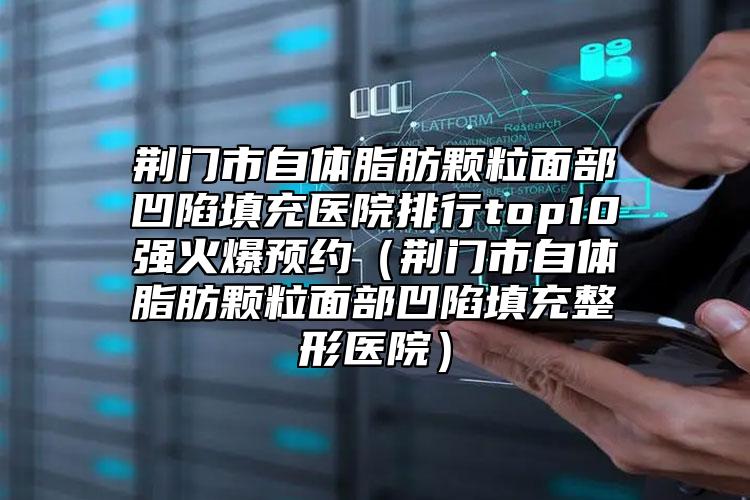 荆门市自体脂肪颗粒面部凹陷填充医院排行top10强火爆预约（荆门市自体脂肪颗粒面部凹陷填充整形医院）