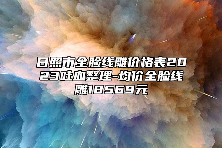 日照市全脸线雕价格表2023吐血整理-均价全脸线雕18569元