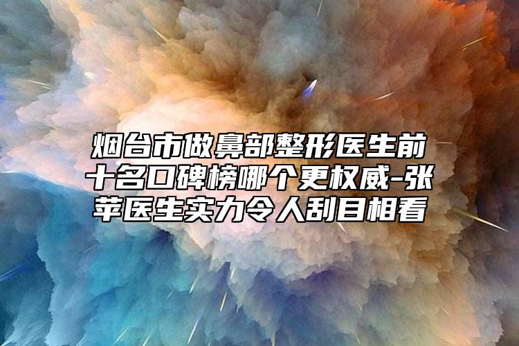 烟台市做鼻部整形医生前十名口碑榜哪个更权威-张苹医生实力令人刮目相看