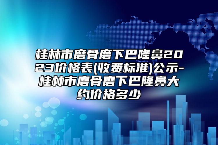 桂林市磨骨磨下巴隆鼻2023价格表(收费标准)公示-桂林市磨骨磨下巴隆鼻大约价格多少