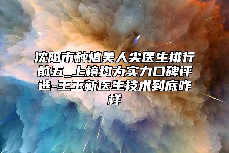 沈阳市种植美人尖医生排行前五_上榜均为实力口碑评选-王玉新医生技术到底咋样