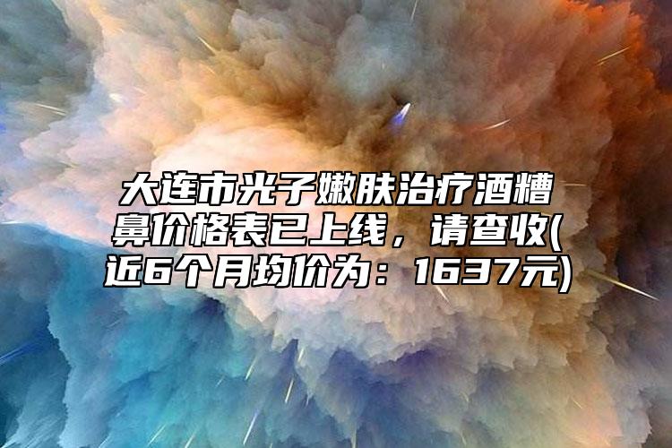 大连市光子嫩肤治疗酒糟鼻价格表已上线，请查收(近6个月均价为：1637元)