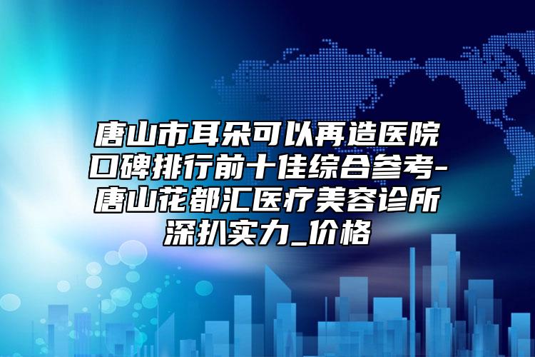 唐山市耳朵可以再造医院口碑排行前十佳综合参考-唐山花都汇医疗美容诊所深扒实力_价格