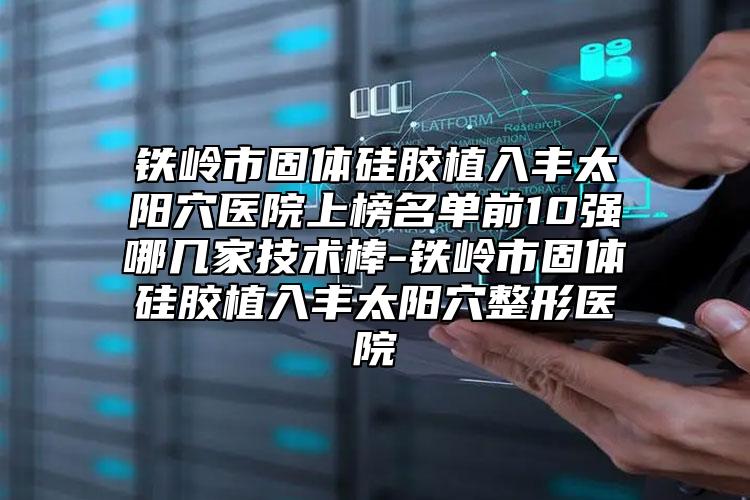 铁岭市固体硅胶植入丰太阳穴医院上榜名单前10强哪几家技术棒-铁岭市固体硅胶植入丰太阳穴整形医院