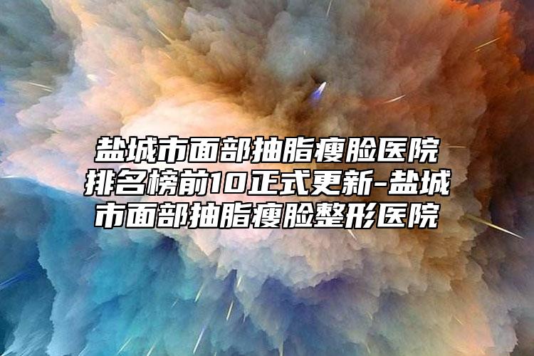 盐城市面部抽脂瘦脸医院排名榜前10正式更新-盐城市面部抽脂瘦脸整形医院