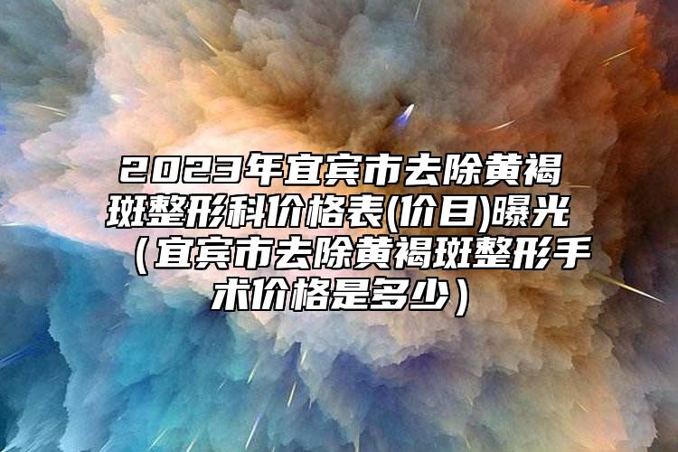 2023年宜宾市去除黄褐斑整形科价格表(价目)曝光（宜宾市去除黄褐斑整形手术价格是多少）