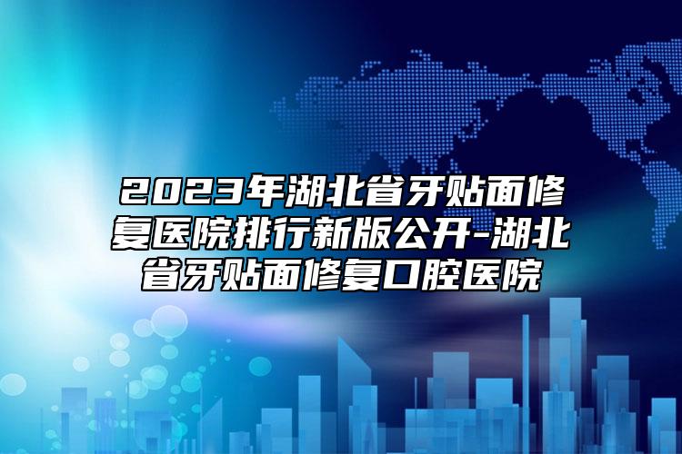 2023年湖北省牙贴面修复医院排行新版公开-湖北省牙贴面修复口腔医院