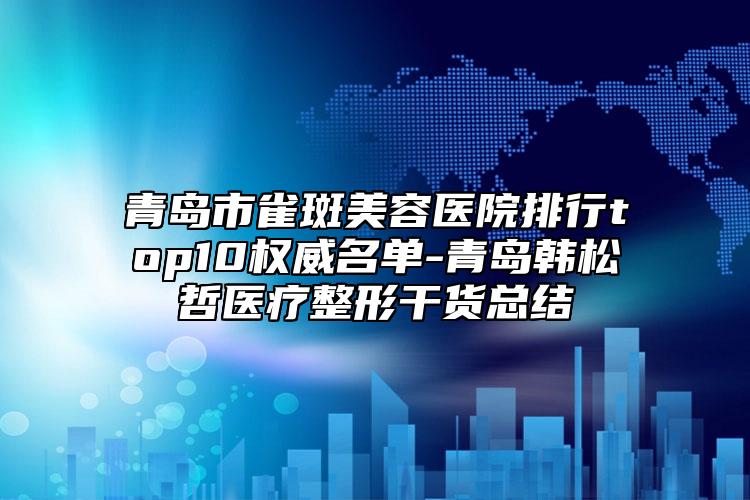 青岛市雀斑美容医院排行top10权威名单-青岛韩松哲医疗整形干货总结