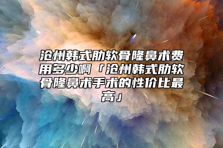 沧州韩式肋软骨隆鼻术费用多少啊「沧州韩式肋软骨隆鼻术手术的性价比最高」