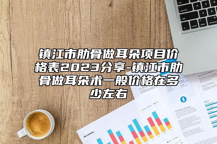 镇江市肋骨做耳朵项目价格表2023分享-镇江市肋骨做耳朵术一般价格在多少左右