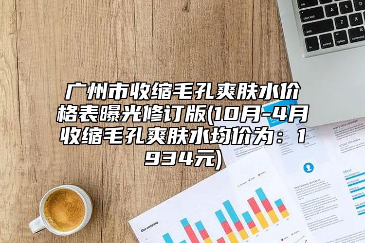 广州市收缩毛孔爽肤水价格表曝光修订版(10月-4月收缩毛孔爽肤水均价为：1934元)