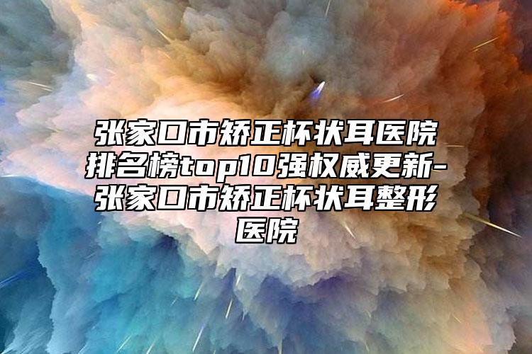 张家口市矫正杯状耳医院排名榜top10强权威更新-张家口市矫正杯状耳整形医院