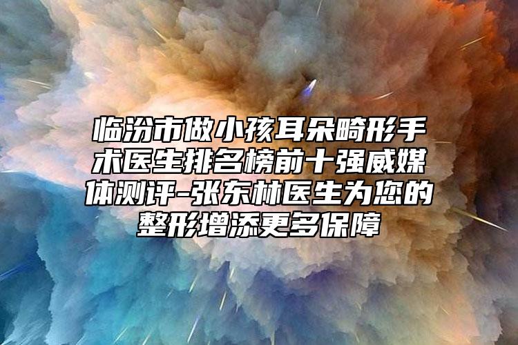 临汾市做小孩耳朵畸形手术医生排名榜前十强威媒体测评-张东林医生为您的整形增添更多保障