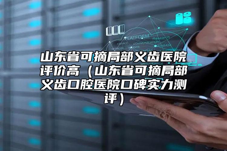 山东省可摘局部义齿医院评价高（山东省可摘局部义齿口腔医院口碑实力测评）