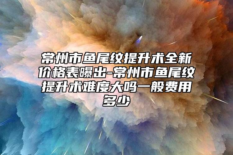 常州市鱼尾纹提升术全新价格表曝出-常州市鱼尾纹提升术难度大吗一般费用多少