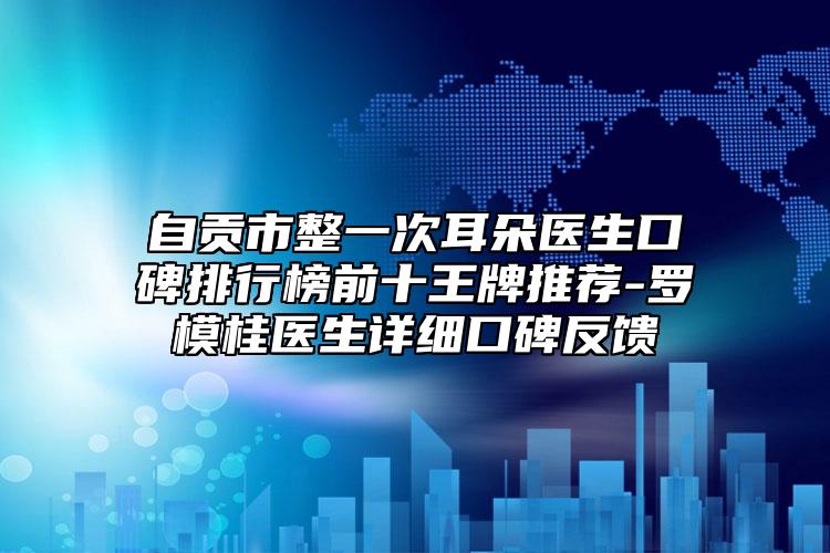 自贡市整一次耳朵医生口碑排行榜前十王牌推荐-罗模桂医生详细口碑反馈