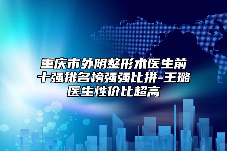 重庆市外阴整形术医生前十强排名榜强强比拼-王璐医生性价比超高