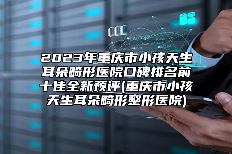 2023年重庆市小孩天生耳朵畸形医院口碑排名前十佳全新预评(重庆市小孩天生耳朵畸形整形医院)