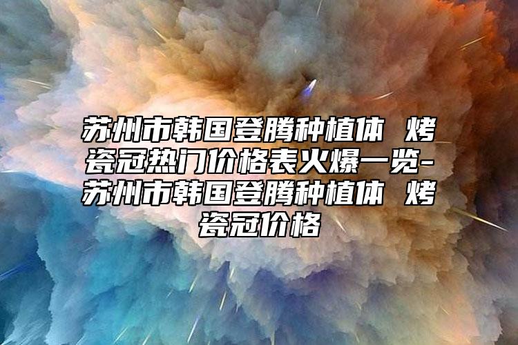 苏州市韩国登腾种植体 烤瓷冠热门价格表火爆一览-苏州市韩国登腾种植体 烤瓷冠价格