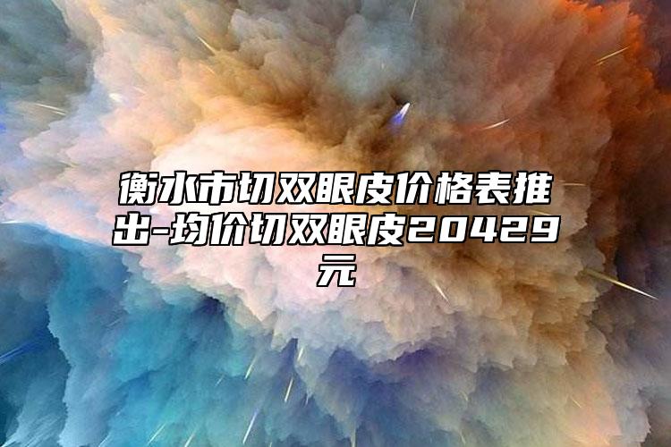 衡水市切双眼皮价格表推出-均价切双眼皮20429元