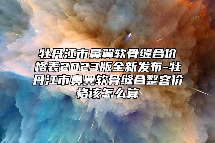 牡丹江市鼻翼软骨缝合价格表2023版全新发布-牡丹江市鼻翼软骨缝合整容价格该怎么算