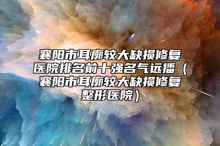 襄阳市耳廓较大缺损修复医院排名前十强名气远播（襄阳市耳廓较大缺损修复整形医院）