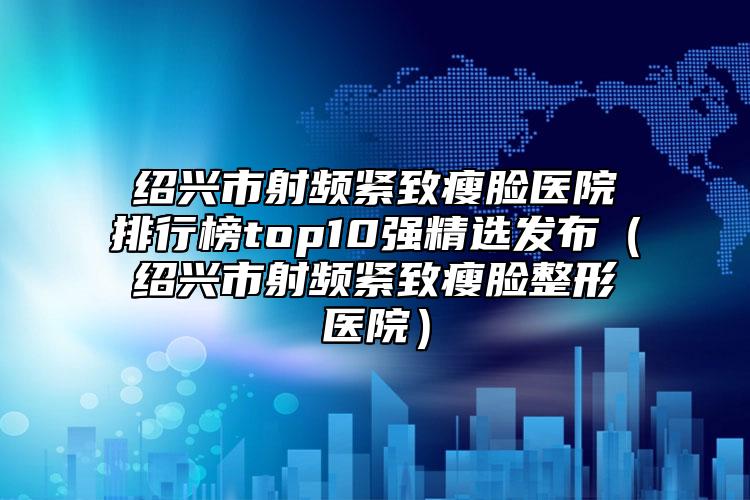 绍兴市射频紧致瘦脸医院排行榜top10强精选发布（绍兴市射频紧致瘦脸整形医院）