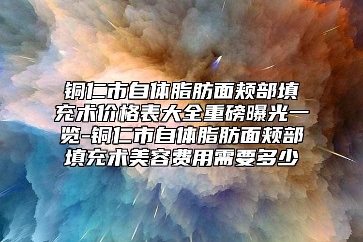 铜仁市自体脂肪面颊部填充术价格表大全重磅曝光一览-铜仁市自体脂肪面颊部填充术美容费用需要多少