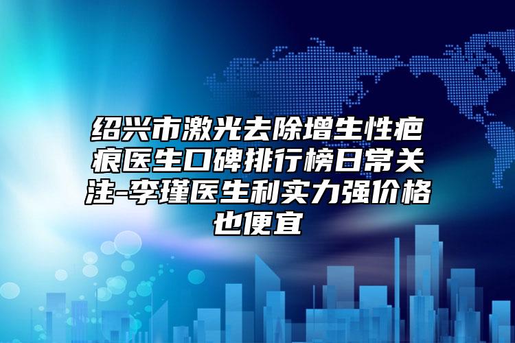 绍兴市激光去除增生性疤痕医生口碑排行榜日常关注-李瑾医生利实力强价格也便宜