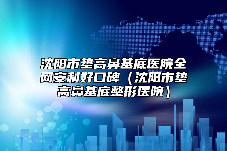 沈阳市垫高鼻基底医院全网安利好口碑（沈阳市垫高鼻基底整形医院）