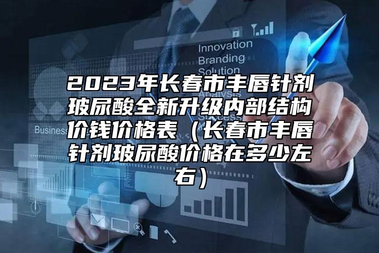 2023年长春市丰唇针剂玻尿酸全新升级内部结构价钱价格表（长春市丰唇针剂玻尿酸价格在多少左右）