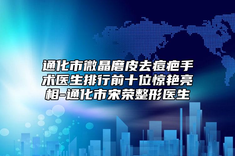 通化市微晶磨皮去痘疤手术医生排行前十位惊艳亮相-通化市宋荣整形医生