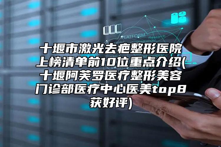 十堰市激光去疤整形医院上榜清单前10位重点介绍(十堰阿芙罗医疗整形美容门诊部医疗中心医美top8获好评)