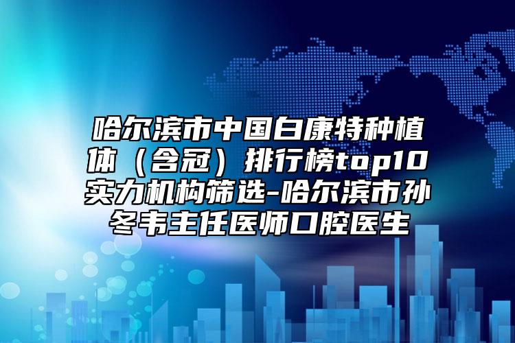 哈尔滨市中国白康特种植体（含冠）排行榜top10实力机构筛选-哈尔滨市孙冬韦主任医师口腔医生