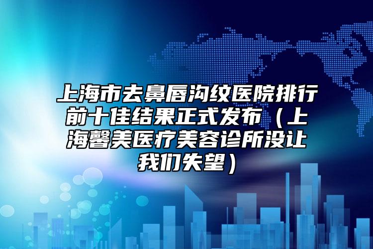 上海市去鼻唇沟纹医院排行前十佳结果正式发布（上海馨美医疗美容诊所没让我们失望）