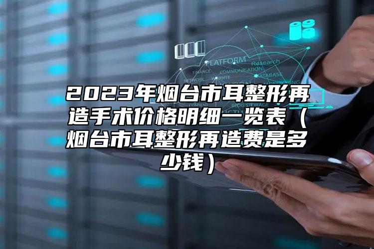 2023年烟台市耳整形再造手术价格明细一览表（烟台市耳整形再造费是多少钱）