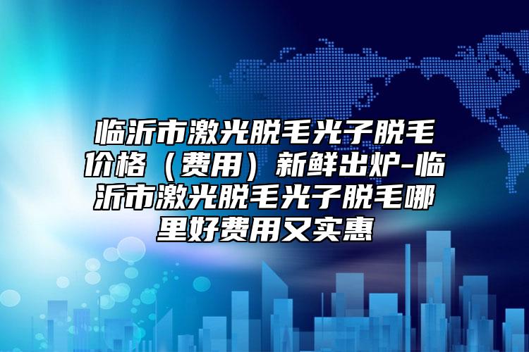 临沂市激光脱毛光子脱毛价格（费用）新鲜出炉-临沂市激光脱毛光子脱毛哪里好费用又实惠