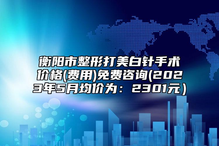 衡阳市整形打美白针手术价格(费用)免费咨询(2023年5月均价为：2301元）