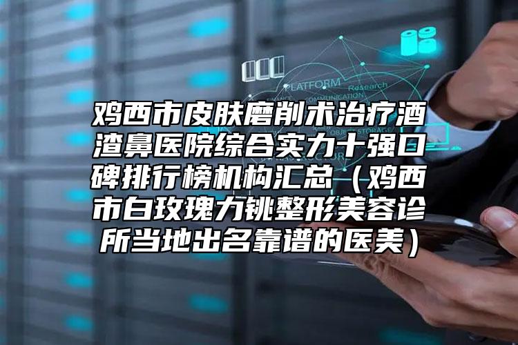 鸡西市皮肤磨削术治疗酒渣鼻医院综合实力十强口碑排行榜机构汇总（鸡西市白玫瑰力铫整形美容诊所当地出名靠谱的医美）