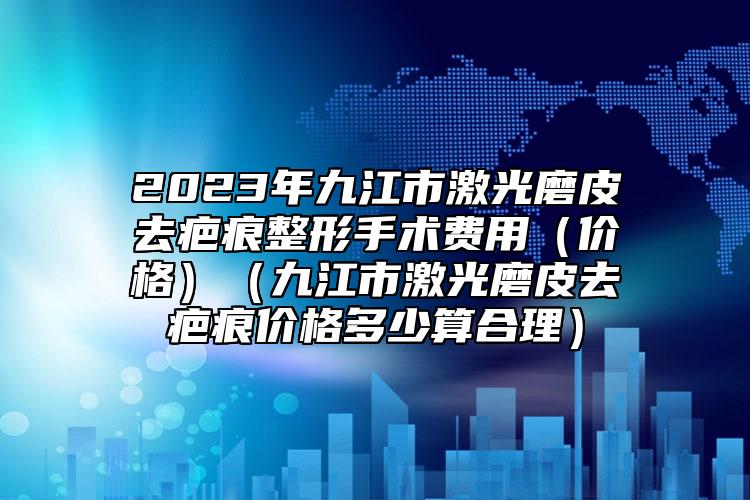 2023年九江市激光磨皮去疤痕整形手术费用（价格）（九江市激光磨皮去疤痕价格多少算合理）