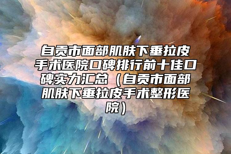 自贡市面部肌肤下垂拉皮手术医院口碑排行前十佳口碑实力汇总（自贡市面部肌肤下垂拉皮手术整形医院）