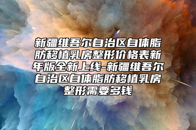 新疆维吾尔自治区自体脂肪移植乳房整形价格表新年版全新上线-新疆维吾尔自治区自体脂肪移植乳房整形需要多钱