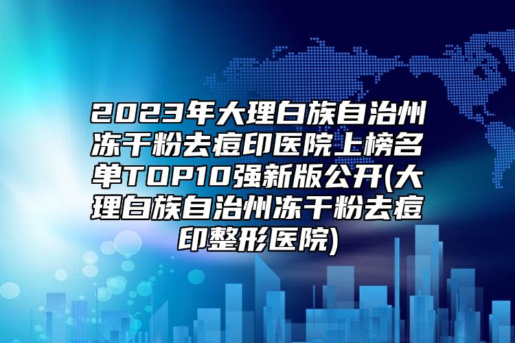 2023年大理白族自治州冻干粉去痘印医院上榜名单TOP10强新版公开(大理白族自治州冻干粉去痘印整形医院)