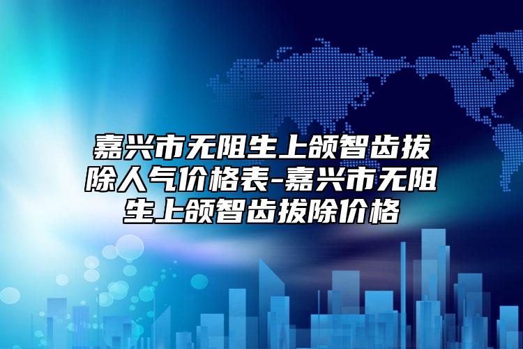 嘉兴市无阻生上颌智齿拔除人气价格表-嘉兴市无阻生上颌智齿拔除价格