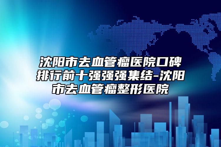 沈阳市去血管瘤医院口碑排行前十强强强集结-沈阳市去血管瘤整形医院