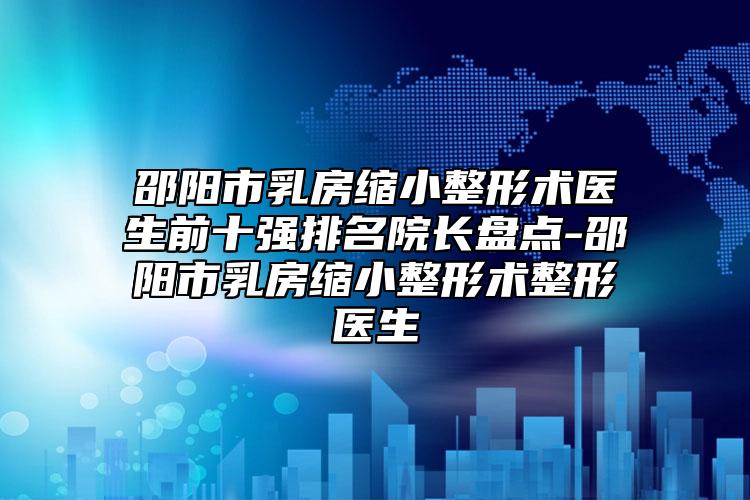 邵阳市乳房缩小整形术医生前十强排名院长盘点-邵阳市乳房缩小整形术整形医生