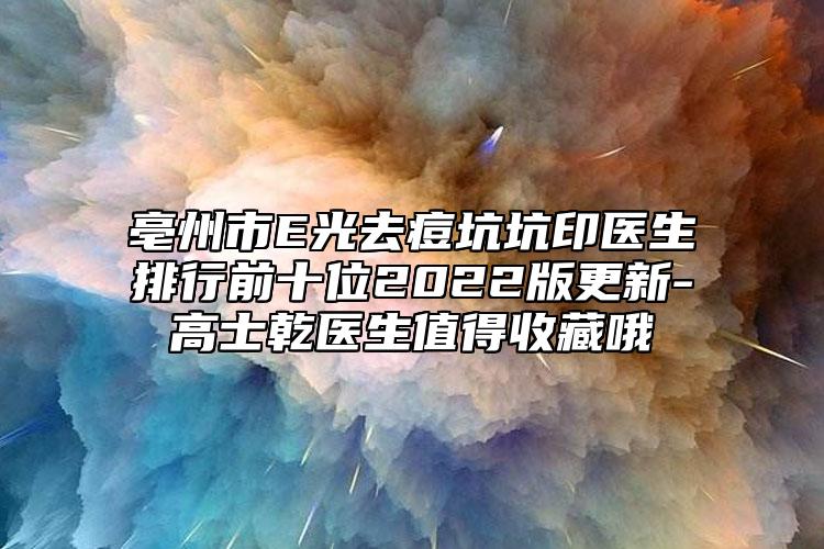 亳州市E光去痘坑坑印医生排行前十位2022版更新-高士乾医生值得收藏哦