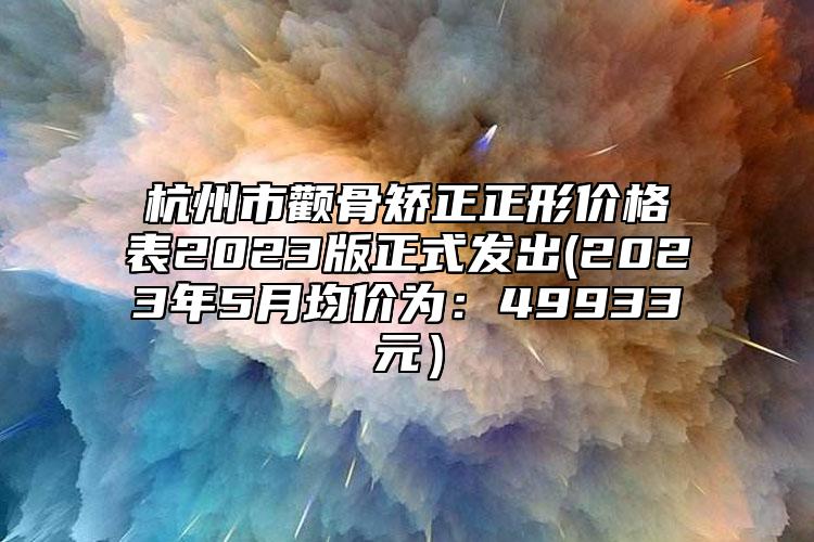 杭州市颧骨矫正正形价格表2023版正式发出(2023年5月均价为：49933元）