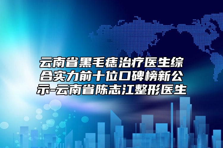 云南省黑毛痣治疗医生综合实力前十位口碑榜新公示-云南省陈志江整形医生