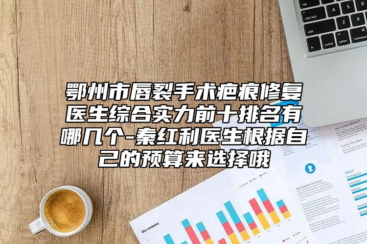 鄂州市唇裂手术疤痕修复医生综合实力前十排名有哪几个-秦红利医生根据自己的预算来选择哦